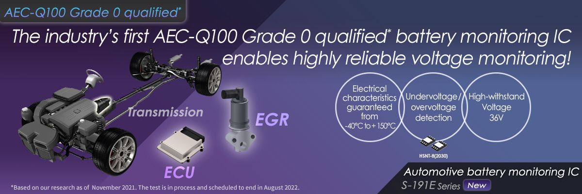 The industry’s first AEC-Q100 Grade 0 qualified* battery monitoring IC enables highly reliable voltage monitoring! S-191exxxxs Series
